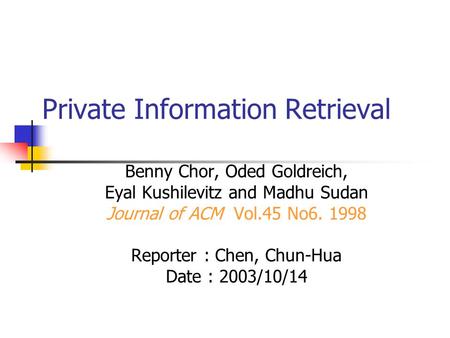 Private Information Retrieval Benny Chor, Oded Goldreich, Eyal Kushilevitz and Madhu Sudan Journal of ACM Vol.45 No6. 1998 Reporter : Chen, Chun-Hua Date.