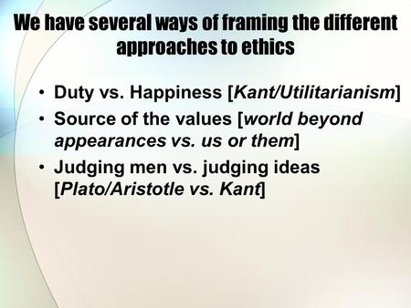 We have several ways of framing the different approaches to ethics Duty vs. Happiness [Kant/Utilitarianism] Source of the values [world beyond appearances.