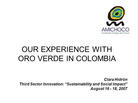 Clara Hidrón Third Sector Innovation: “Sustainability and Social Impact” August 16 - 18, 2007 OUR EXPERIENCE WITH ORO VERDE IN COLOMBIA.