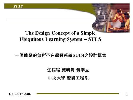 SULS UbiLearn2006 1 The Design Concept of a Simple Ubiquitous Learning System – SULS 一個簡易的無所不在學習系統 SULS 之設計概念 江振瑞 葉明貴 黃宇立 中央大學 資訊工程系.