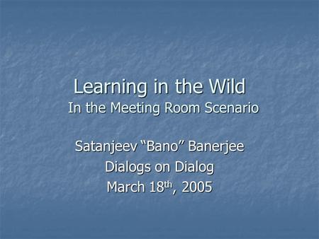 Learning in the Wild Satanjeev “Bano” Banerjee Dialogs on Dialog March 18 th, 2005 In the Meeting Room Scenario.
