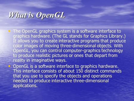 What is OpenGL The OpenGL graphics system is a software interface to graphics hardware. (The GL stands for Graphics Library.) It allows you to create interactive.