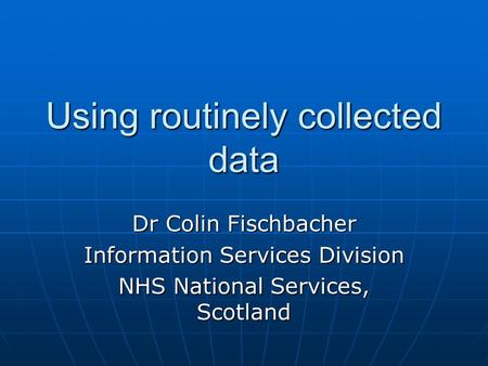 Using routinely collected data Dr Colin Fischbacher Information Services Division NHS National Services, Scotland.