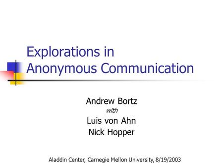 Explorations in Anonymous Communication Andrew Bortz with Luis von Ahn Nick Hopper Aladdin Center, Carnegie Mellon University, 8/19/2003.