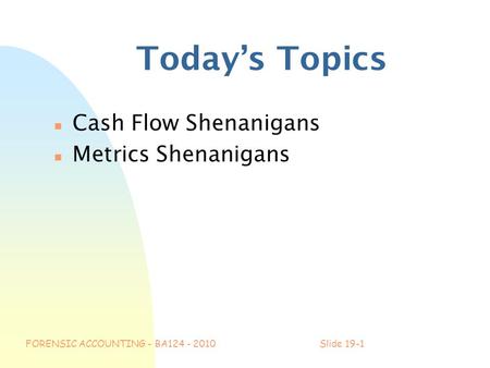 FORENSIC ACCOUNTING - BA124 - 2010Slide 19-1 Today’s Topics n Cash Flow Shenanigans n Metrics Shenanigans.