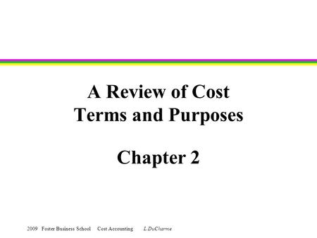 2009 Foster Business School Cost Accounting L.DuCharme A Review of Cost Terms and Purposes Chapter 2.