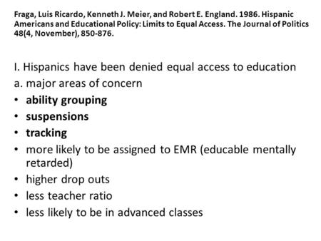 Fraga, Luis Ricardo, Kenneth J. Meier, and Robert E. England. 1986. Hispanic Americans and Educational Policy: Limits to Equal Access. The Journal of Politics.