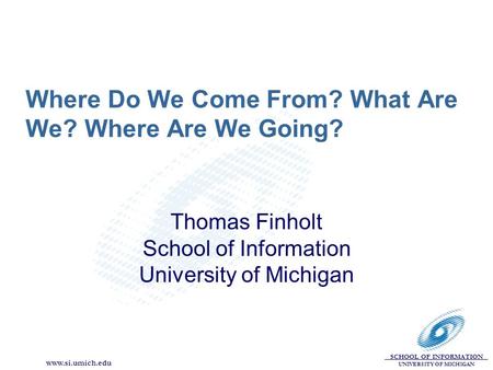 SCHOOL OF INFORMATION UNIVERSITY OF MICHIGAN www.si.umich.edu Where Do We Come From? What Are We? Where Are We Going? Thomas Finholt School of Information.