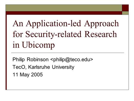 An Application-led Approach for Security-related Research in Ubicomp Philip Robinson TecO, Karlsruhe University 11 May 2005.