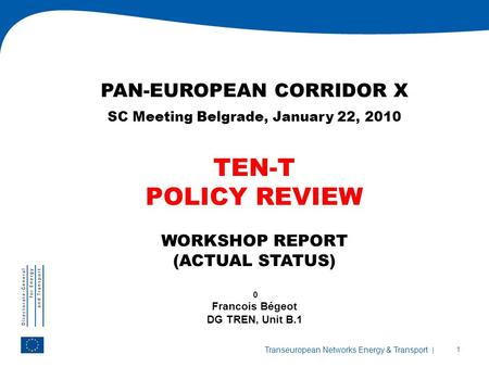 | 1 Transeuropean Networks Energy & Transport PAN-EUROPEAN CORRIDOR X SC Meeting Belgrade, January 22, 2010 TEN-T POLICY REVIEW WORKSHOP REPORT (ACTUAL.