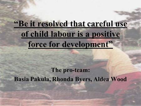 “Be it resolved that careful use of child labour is a positive force for development” The pro-team: Basia Pakula, Rhonda Byers, Aldea Wood.