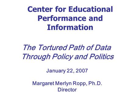 Center for Educational Performance and Information The Tortured Path of Data Through Policy and Politics January 22, 2007 Margaret Merlyn Ropp, Ph.D. Director.