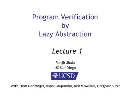 Program Verification by Lazy Abstraction Ranjit Jhala UC San Diego Lecture 1 With: Tom Henzinger, Rupak Majumdar, Ken McMillan, Gregoire Sutre.