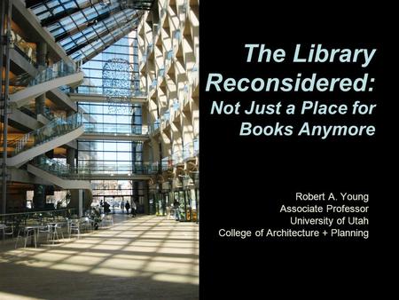 Robert A. Young Associate Professor University of Utah College of Architecture + Planning The Library Reconsidered: Not Just a Place for Books Anymore.