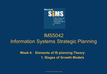 Copyright 2004 Monash University IMS5042 Information Systems Strategic Planning Week 4: Elements of IS planning Theory: 1. Stages of Growth Models.