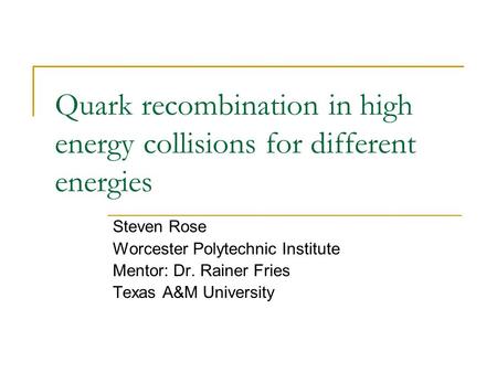 Quark recombination in high energy collisions for different energies Steven Rose Worcester Polytechnic Institute Mentor: Dr. Rainer Fries Texas A&M University.