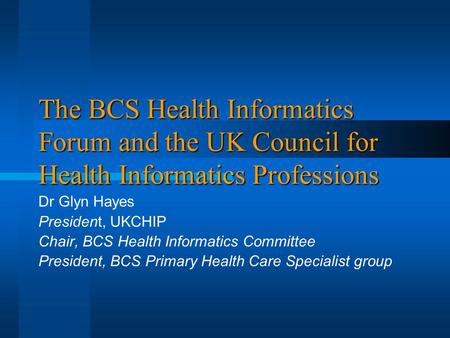 The BCS Health Informatics Forum and the UK Council for Health Informatics Professions Dr Glyn Hayes President, UKCHIP Chair, BCS Health Informatics Committee.