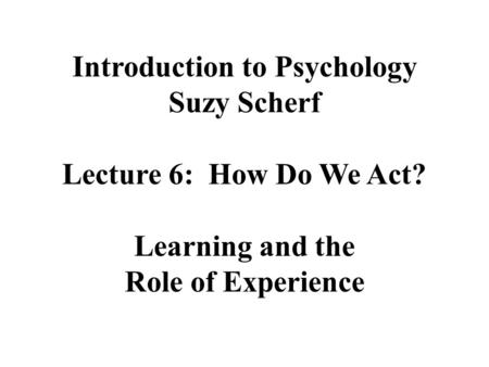 Introduction to Psychology Suzy Scherf Lecture 6: How Do We Act? Learning and the Role of Experience.
