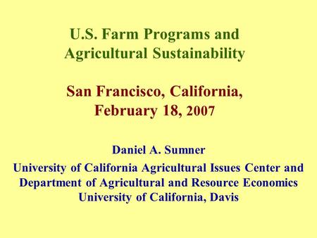 U.S. Farm Programs and Agricultural Sustainability San Francisco, California, February 18, 2007 Daniel A. Sumner University of California Agricultural.