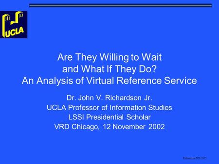 Richardson/DIS 2002 Are They Willing to Wait and What If They Do? An Analysis of Virtual Reference Service Dr. John V. Richardson Jr. UCLA Professor of.
