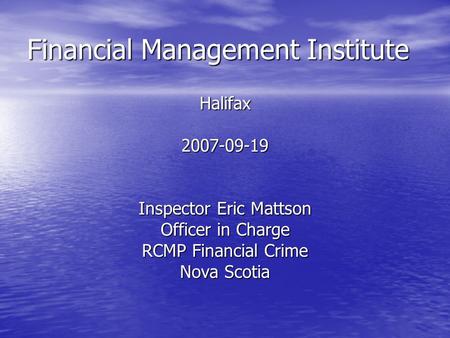 Financial Management Institute Halifax2007-09-19 Inspector Eric Mattson Officer in Charge RCMP Financial Crime Nova Scotia.