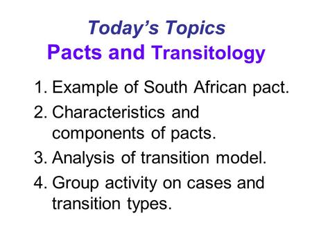Today’s Topics Pacts and Transitology 1.Example of South African pact. 2.Characteristics and components of pacts. 3.Analysis of transition model. 4.Group.