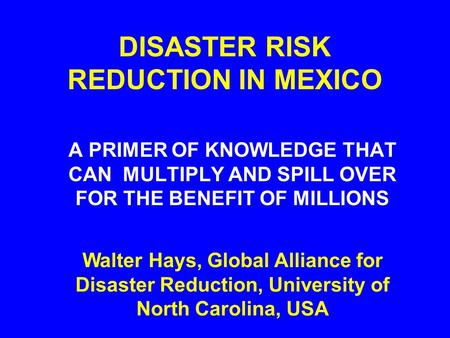 DISASTER RISK REDUCTION IN MEXICO A PRIMER OF KNOWLEDGE THAT CAN MULTIPLY AND SPILL OVER FOR THE BENEFIT OF MILLIONS Walter Hays, Global Alliance for Disaster.