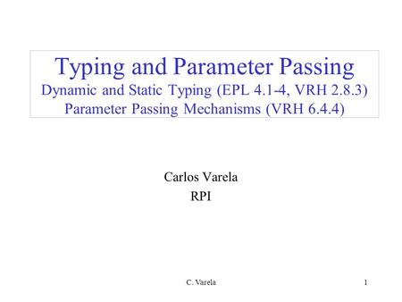 C. Varela1 Typing and Parameter Passing Dynamic and Static Typing (EPL 4.1-4, VRH 2.8.3) Parameter Passing Mechanisms (VRH 6.4.4) Carlos Varela RPI.