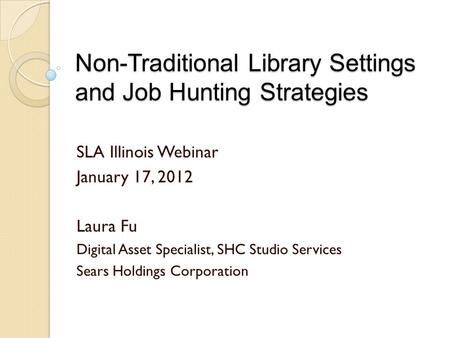Non-Traditional Library Settings and Job Hunting Strategies SLA Illinois Webinar January 17, 2012 Laura Fu Digital Asset Specialist, SHC Studio Services.