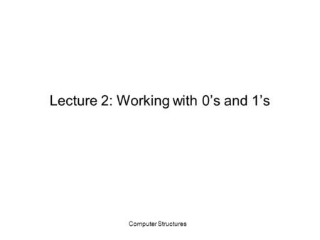 Computer Structures Lecture 2: Working with 0’s and 1’s.