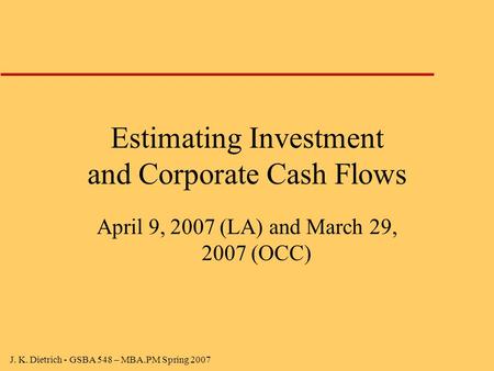 J. K. Dietrich - GSBA 548 – MBA.PM Spring 2007 Estimating Investment and Corporate Cash Flows April 9, 2007 (LA) and March 29, 2007 (OCC)
