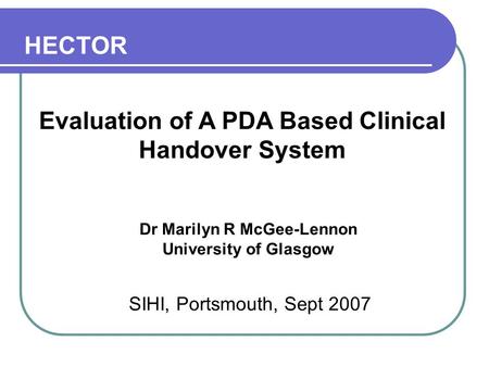 Evaluation of A PDA Based Clinical Handover System Dr Marilyn R McGee-Lennon University of Glasgow SIHI, Portsmouth, Sept 2007 HECTOR.