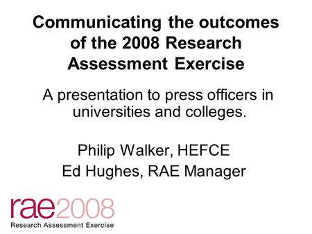 Communicating the outcomes of the 2008 Research Assessment Exercise A presentation to press officers in universities and colleges. Philip Walker, HEFCE.