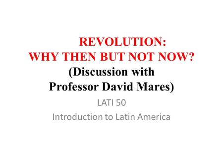 REVOLUTION: WHY THEN BUT NOT NOW? (Discussion with Professor David Mares) LATI 50 Introduction to Latin America.