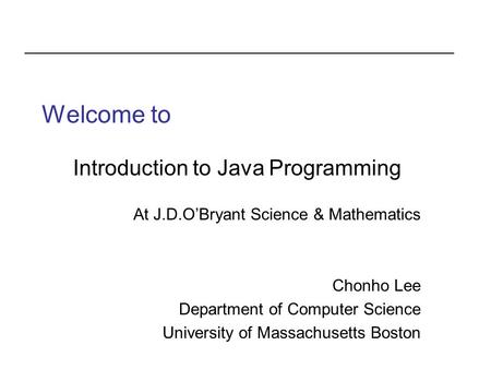 Welcome to Introduction to Java Programming At J.D.O’Bryant Science & Mathematics Chonho Lee Department of Computer Science University of Massachusetts.