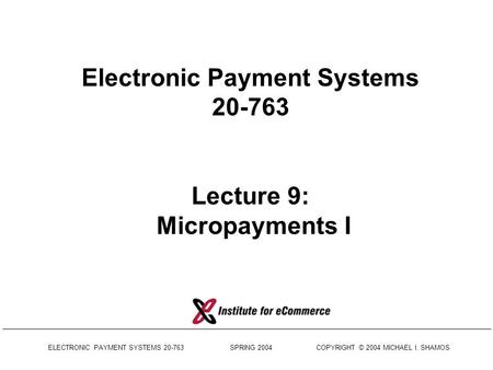 ELECTRONIC PAYMENT SYSTEMS 20-763 SPRING 2004 COPYRIGHT © 2004 MICHAEL I. SHAMOS Electronic Payment Systems 20-763 Lecture 9: Micropayments I.
