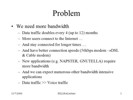 11/7/2000EE228A Lecture1 Problem We need more bandwidth –Data traffic doubles every 4 (up to 12) months –More users connect to the Internet … –And stay.