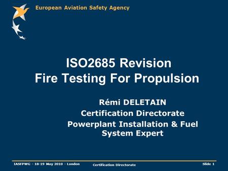 European Aviation Safety Agency IASFPWG - 18-19 May 2010 - London Certification Directorate Slide 1 ISO2685 Revision Fire Testing For Propulsion Rémi DELETAIN.