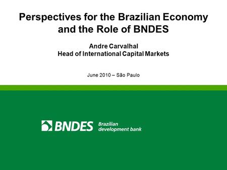 Perspectives for the Brazilian Economy and the Role of BNDES Andre Carvalhal Head of International Capital Markets June 2010 – São Paulo.
