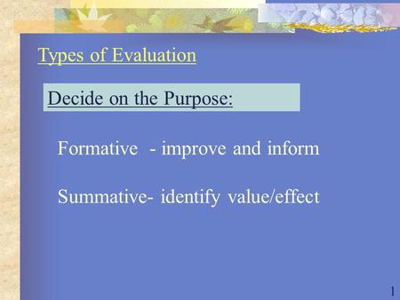 1 Types of Evaluation Decide on the Purpose: Formative - improve and inform Summative- identify value/effect.