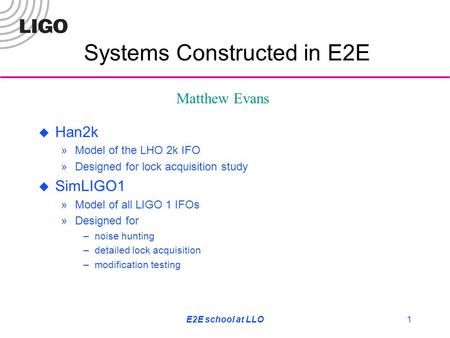 E2E school at LLO1  Han2k »Model of the LHO 2k IFO »Designed for lock acquisition study  SimLIGO1 »Model of all LIGO 1 IFOs »Designed for –noise hunting.