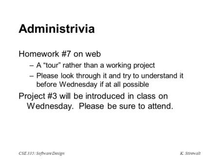 K. Stirewalt CSE 335: Software Design Administrivia Homework #7 on web –A “tour” rather than a working project –Please look through it and try to understand.