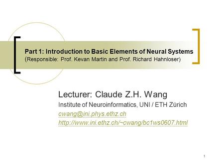 1 Part 1: Introduction to Basic Elements of Neural Systems ( Responsible: Prof. Kevan Martin and Prof. Richard Hahnloser) Lecturer: Claude Z.H. Wang Institute.