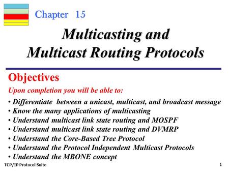 TCP/IP Protocol Suite 1 Chapter 15 Upon completion you will be able to: Multicasting and Multicast Routing Protocols Differentiate between a unicast, multicast,