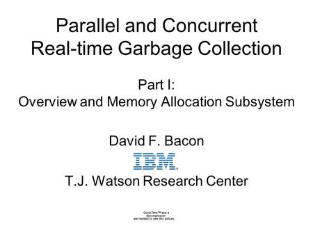0 Parallel and Concurrent Real-time Garbage Collection Part I: Overview and Memory Allocation Subsystem David F. Bacon T.J. Watson Research Center.