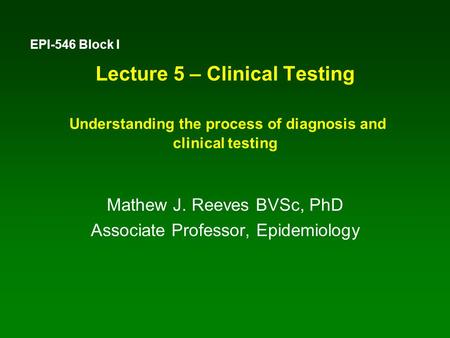 Lecture 5 – Clinical Testing Understanding the process of diagnosis and clinical testing Mathew J. Reeves BVSc, PhD Associate Professor, Epidemiology EPI-546.
