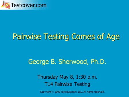 Testcover.com Copyright © 2008 Testcover.com, LLC. All rights reserved. Pairwise Testing Comes of Age George B. Sherwood, Ph.D. Thursday May 8, 1:30 p.m.