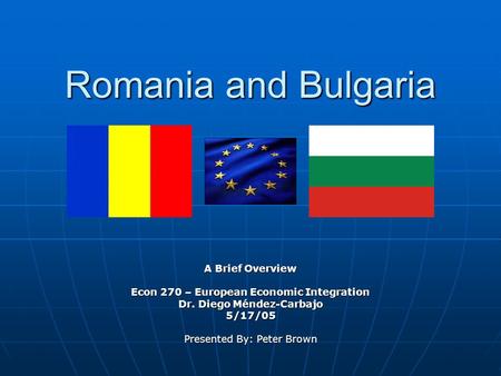 Romania and Bulgaria A Brief Overview Econ 270 – European Economic Integration Dr. Diego Méndez-Carbajo 5/17/05 Presented By: Peter Brown.