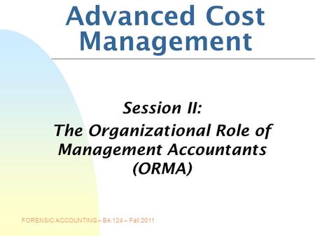FORENSIC ACCOUNTING – BA 124 – Fall 2011 Advanced Cost Management Session II: The Organizational Role of Management Accountants (ORMA)