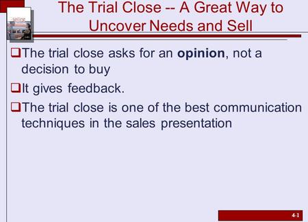 4-1 The Trial Close -- A Great Way to Uncover Needs and Sell  The trial close asks for an opinion, not a decision to buy  It gives feedback.  The trial.